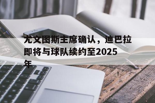 开云官网-尤文图斯主席确认，迪巴拉即将与球队续约至2025年的简单介绍