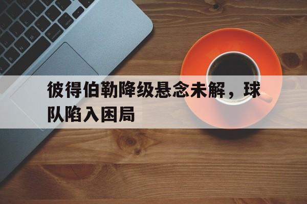开云体育中国-包含彼得伯勒降级悬念未解，球队陷入困局的词条